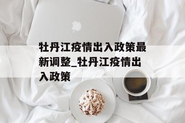 牡丹江疫情出入政策最新调整_牡丹江疫情出入政策